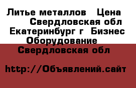 Литье металлов › Цена ­ 100 - Свердловская обл., Екатеринбург г. Бизнес » Оборудование   . Свердловская обл.